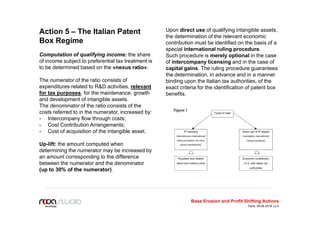 Action 5 – The Italian Patent
Box Regime
Computation of qualifying income: the share
of income subject to preferential tax treatment is
to be determined based on the «nexus ratio».
The numerator of the ratio consists of
expenditures related to R&D activities, relevant
for tax purposes, for the maintenance, growth
and development of intangible assets.
The denominator of the ratio consists of the
costs referred to in the numerator, increased by:
- Intercompany flow through costs;
- Cost Contribution Arrangements;
- Cost of acquisition of the intangible asset.
Up-lift: the amount computed when
determining the numerator may be increased by
an amount corresponding to the difference
between the numerator and the denominator
(up to 30% of the numerator).
Upon direct use of qualifying intangible assets,
the determination of the relevant economic
contribution must be identified on the basis of a
special international ruling procedure.
Such procedure is merely optional in the case
of intercompany licensing and in the case of
capital gains. The ruling procedure guarantees
the determination, in advance and in a manner
binding upon the Italian tax authorities, of the
exact criteria for the identification of patent box
benefits.
Base Erosion and Profit Shifting Actions
Paris, 09.06.2016 | p.5
 