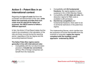 Action 5 – Patent Box in an
international context
Regarding the type of costs that form the
numerator and denominator of the ratio, while
Italian law expressly provides that such
costs must be relevant for Italian tax
purposes, the OECD seems to follow a
different approach.
In fact, the Action 5 Final Report states that the
costs to be considered in the calculation of the
ratio are those incurred during the reporting
period, regardless of the tax regime and the
accounting treatment thereof.
The Italian Paten Box regime seems
generally in line with international rules:
i. Compatibility with the non-discrimination
provision of double tax conventions
(DTCs): PEs of foreign companies can
benefit from the measures;
ii. Compatibility with EU fundamental
freedoms: the regime applies to costs
sustained in EU or EEA Member States;
iii. Compatibility with EU state aid rules: the
deduction regime for R&D costs is
available to all businesses;
iv. Harmful tax competition and
fundamental freedoms: there seem to be
no territorial restrictions in the patent box
regime;
The implementing Decree, which clarifies how
the proportion of income that benefits from the
incentive is computed, makes the regime
compliant with the modified «nexus
approach» endorsed by OECD.
Base Erosion and Profit Shifting Actions
Paris, 09.06.2016 | p.6
 