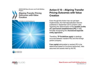 Action 8 10 – Aligning Transfer
Pricing Outcomes with Value
Creation
Even though this Action has not yet been
implemented, the Internationalization Decree
published in September 2015 contains rules
regarding the determination of the taxable profits
of a permanent establishment (PE) in Italy,
formally recognising the «functional separate
entity approach».
Therefore, TP Guidelines apply to dealings
occurred between resident PEs and the foreign
parent company.
Free capital attributable to resident PE to be
determined based on functions performed, risks
assumed and assets held by the PE.
Base Erosion and Profit Shifting Actions
Paris, 09.06.2016 | p.7
 