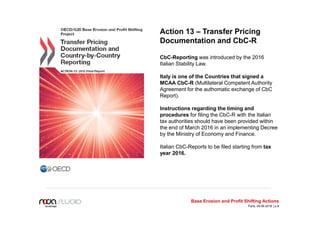 Action 13 – Transfer Pricing
Documentation and CbC-R
CbC-Reporting was introduced by the 2016
Italian Stability Law.
Italy is one of the Countries that signed a
MCAA CbC-R (Multilateral Competent Authority
Agreement for the authomatic exchange of CbC
Report).
Instructions regarding the timing and
procedures for filing the CbC-R with the Italian
tax authorities should have been provided within
the end of March 2016 in an implementing Decree
by the Ministry of Economy and Finance.
Italian CbC-Reports to be filed starting from tax
year 2016.
Base Erosion and Profit Shifting Actions
Paris, 09.06.2016 | p.8
 