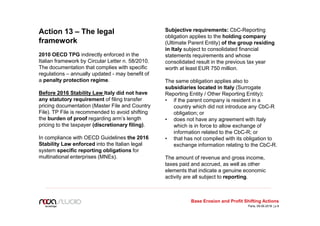Action 13 – The legal
framework
2010 OECD TPG indirectly enforced in the
Italian framework by Circular Letter n. 58/2010.
The documentation that complies with specific
regulations – annually updated - may benefit of
a penalty protection regime.
Before 2016 Stability Law Italy did not have
any statutory requirement of filing transfer
pricing documentation (Master File and Country
File). TP File is recommended to avoid shifting
the burden of proof regarding arm’s length
pricing to the taxpayer (discretionary filing).
In compliance with OECD Guidelines the 2016
Stability Law enforced into the Italian legal
system specific reporting obligations for
multinational enterprises (MNEs).
Subjective requirements: CbC-Reporting
obligation applies to the holding company
(Ultimate Parent Entity) of the group residing
in Italy subject to consolidated financial
statements requirements and whose
consolidated result in the previous tax year
worth at least EUR 750 million.
The same obligation applies also to
subsidiaries located in Italy (Surrogate
Reporting Entity / Other Reporting Entity):
• if the parent company is resident in a
country which did not introduce any CbC-R
obligation; or
• does not have any agreement with Italy
which is in force to allow exchange of
information related to the CbC-R; or
• that has not complied with its obligation to
exchange information relating to the CbC-R.
The amount of revenue and gross income,
taxes paid and accrued, as well as other
elements that indicate a genuine economic
activity are all subject to reporting.
Base Erosion and Profit Shifting Actions
Paris, 09.06.2016 | p.9
 