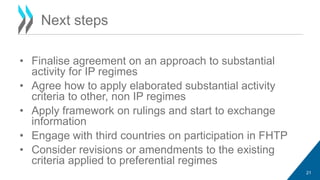 • Finalise agreement on an approach to substantial 
activity for IP regimes 
• Agree how to apply elaborated substantial activity 
criteria to other, non IP regimes 
• Apply framework on rulings and start to exchange 
information 
• Engage with third countries on participation in FHTP 
• Consider revisions or amendments to the existing 
criteria applied to preferential regimes 
21 
Next steps 
 