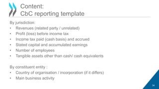 34 
Content: 
CbC reporting template 
By jurisdiction: 
• Revenues (related party / unrelated) 
• Profit (loss) before income tax 
• Income tax paid (cash basis) and accrued 
• Stated capital and accumulated earnings 
• Number of employees 
• Tangible assets other than cash/ cash equivalents 
By constituent entity : 
• Country of organisation / incorporation (if it differs) 
• Main business activity 
 