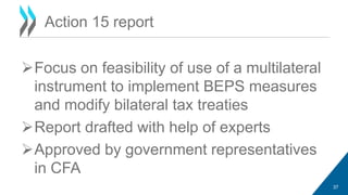 Action 15 report 
Focus on feasibility of use of a multilateral 
instrument to implement BEPS measures 
and modify bilateral tax treaties 
Report drafted with help of experts 
Approved by government representatives 
in CFA 
37 
 