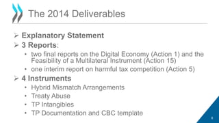 Explanatory Statement 
 3 Reports: 
• two final reports on the Digital Economy (Action 1) and the 
Feasibility of a Multilateral Instrument (Action 15) 
• one interim report on harmful tax competition (Action 5) 
 4 Instruments 
• Hybrid Mismatch Arrangements 
• Treaty Abuse 
• TP Intangibles 
• TP Documentation and CBC template 
8 
The 2014 Deliverables 
 