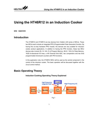 Using the HT46R12 in an Induction Cooker
1
Using the HT46R12 in an Induction Cooker
D/N：HA0101E
Introduction
The HT46R12 and HT46R14 are two devices from Holtek’s A/D series of MCUs. These
two MCUs each include an integrated PPG (Programmable Pulse Generator) function. By
having this on-chip hardware PPG module, the devices are very suitable for induction
cooker product applications. In addition to having the PPG function, these two MCU
devices also include 2K×14 / 4K×15 of Program Memory, 88×8 / 192×8 of Data Memory,
16/20 bi-directional I/O lines, a 4/8 Channel 9-bit ADC, two comparators and two 8-bit
programmable timer/event counters with PFD functions.
In this application note, the HT46R12 MCU will be used as the central component in the
control of the induction cooker. The basic operation will be discussed together with the
circuit control method.
Basic Operating Theory
Induction Cooking Operating Theory Explained
Fig.1
 