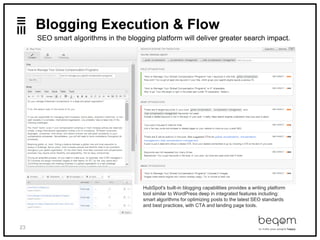 23
Blogging Execution & Flow
SEO smart algorithms in the blogging platform will deliver greater search impact.
HubSpot's built-in blogging capabilities provides a writing platform
tool similar to WordPress deep in integrated features including:
smart algorithms for optimizing posts to the latest SEO standards
and best practices, with CTA and landing page tools.
 