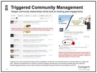 35
@beqom
Triggered Community Management
Deeper community relationships will be built on tracking past engagements.
Triggered communitymanagementwill provide the capability to monitor the communitydiscussion via Listening Streams;engagewith
users , followers and influencers via mentions,keywords, hashtags;identify types of content that resonates best with audiences;
schedule triggered delivery of new contentto leads, and ultimately measure contentfor actual influence and ROI.
Real-time "inbox' streaming provides an easy-to-use mechanism to
continue engaging with influencers, followers and leads based on
tracking past interactions and content consumption - aiding in the
relationshipbuildingand conversionprocess.
Real-time keyword monitoring stream will allow beqom to track the ongoing
community discussion and identify key influencers to follow and engage.
 