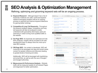 40
SEO Analysis & Optimization Management
 Keyword Research - Although beqom has a list of
keywords it believes are valid, continued keyword
research leveraging analytics will be an ongoing
process to optimize and improve keyword selections
for gaining better rankings.
 Competitive & Long Tail Keywords - Throughout
the keyword analysis stages, competitive and long
tail keywords will also be analyzed to better
understand with granularity what topics users are
searching in order to bring more qualified traffic to
the website.
 On-Page SEO- As keywords are optimized and site
KPIs analyzed, insights will be provided to the web
development team to always have the most up-to-
date SEO website.
 Off-Page SEO - As content is developed, SEO will
continued to be leveraged into blog and social media
content for greater influence and discovery leading
to greater levels of sharing and clicks.
Additionally, SEO will be leveraged with backlinking
and email links, as well as with the use of Google+
and Google Authorship.
 Measurement & Performance Analysis - Website
traffic will be measured weekly for all indexed Pages
and diagnosed for better optimization.
Refining, optimizing and grooming keyword sets will be an ongoing process.
 