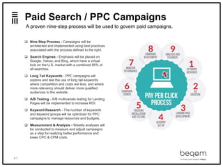 41
Paid Search / PPC Campaigns
 Nine Step Process - Campaigns will be
architected and implemented using best practices
associated with the process defined to the right.
 Search Engines - Emphasis will be placed on
Google, Yahoo, and Bing, which have a virtual
lock on the U.S. market with a combined 95% of
all searches.
 Long Tail Keywords - PPC campaigns will
explore and test the use of long tail keywords
where competition and costs are less, and where
more relevancy should deliver more qualified
audiences to the website.
 A/B Testing - A/B multivariate testing for Landing
Pages will be implemented to increase ROI.
 Keyword Research - The number of keywords
and keyword groups will be optimized for PPC
campaigns to manage resources and budgets.
 Measurement & Analysis - Weekly analyses will
be conducted to measure and adjust campaigns
as a step for realizing better performance and
lower CPC & CPM costs.
A proven nine-step process will be used to govern paid campaigns.
 