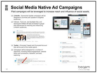 42
Social Media Native Ad Campaigns
 LinkedIn - Sponsored Update campaigns will be
designed to promote post updates to targeted
audiences.
 Follower, Text Link, and Spotlight Ads; and
Sponsored InMails will also be tested to gauge
best efficiencies for reaching and influencing
LinkedIn audiences.
 Twitter - Promoted Tweets and Promoted Account
Ads will be part of the media spend.
 Campaigns will be designed for a number of
objectives, including tweet engagements, website
clicks and conversions, followers, and lead
capturing.
Paid campaigns will be leveraged to increase reach and influence of social assets.
 