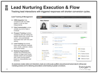 48
Lead Nurturing Execution & Flow
Lead Tracking & Management
 CRM Integration fully
compliance with any CRM
system or can be used
independently
 Fully Customizable to store
virtually any kind of data in
Contacts
 Prospect Tracking monitors
companies who are visiting the
website before they convert into
a lead - and automatically
associates them with their past
actions
 Lead Tracking documents
every lead interaction (website
visits, emails, webinars, videos,
and social media)
 Database Segmentation
enables the scheduling and
delivery of stage cycle emails,
website content, and campaigns
with a lead scoring system
based on characteristics and
behaviors
Tracking lead interactions with triggered responses will shorten conversion cycles.
As awareness creates visitors and interactions, leads are continuously qualified using behavioral tracked data for refining best
marketing practices and fordelivering personalized content leading to greaterconversions.
 