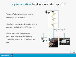 14
La pérennisation des données et du dispositif
Enquête beQuali
Paquet d’information nativement
numérique ou numérisé
•Conforme aux critères de qualité pour la
conservation (BnF, Cines, ISO 2859 …)
•Copie numérique transmise, au
producteur, au service d’archives de
l’institution productrice et au Cines (en
cours).
 