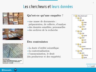 4
Qu’est-ce qu’une enquête ?
•une masse de documents :
préparatoires, de collecte, d’analyse
•des données sensibles, personnelles
•des archives de la recherche
Des contraintes
•la durée d’utilité scientifique
•la contextualisation
•l’anonymisation, le droit
(du producteur et des enquêtés)
Les chercheurs et leurs données
 