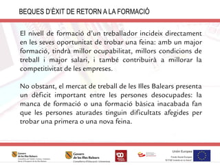 BEQUES D’ÈXIT DE RETORN A LA FORMACIÓ
El nivell de formació d’un treballador incideix directament
en les seves oportunitat de trobar una feina: amb un major
formació, tindrà millor ocupabilitat, millors condicions de
treball i major salari, i també contribuirà a millorar la
competitivitat de les empreses.
No obstant, el mercat de treball de les Illes Balears presenta
un dèficit important entre les persones desocupades: la
manca de formació o una formació bàsica inacabada fan
que les persones aturades tinguin dificultats afegides per
trobar una primera o una nova feina.
 