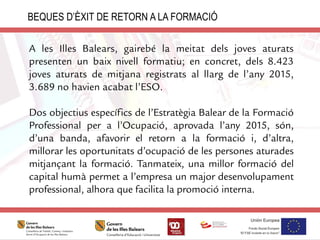 A les Illes Balears, gairebé la meitat dels joves aturats
presenten un baix nivell formatiu; en concret, dels 8.423
joves aturats de mitjana registrats al llarg de l’any 2015,
3.689 no havien acabat l’ESO.
Dos objectius específics de l’Estratègia Balear de la Formació
Professional per a l’Ocupació, aprovada l’any 2015, són,
d’una banda, afavorir el retorn a la formació i, d’altra,
millorar les oportunitats d’ocupació de les persones aturades
mitjançant la formació. Tanmateix, una millor formació del
capital humà permet a l’empresa un major desenvolupament
professional, alhora que facilita la promoció interna.
BEQUES D’ÈXIT DE RETORN A LA FORMACIÓ
 
