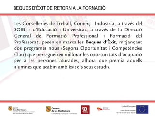 Les Conselleries de Treball, Comerç i Indústria, a través del
SOIB, i d’Educació i Universitat, a través de la Direcció
General de Formació Professional i Formació del
Professorat, posen en marxa les Beques d’Èxit, mitjançant
dos programes nous (Segona Oportunitat i Competències
Clau) que persegueixen millorar les oportunitats d’ocupació
per a les persones aturades, alhora que premia aquells
alumnes que acabin amb èxit els seus estudis.
BEQUES D’ÈXIT DE RETORN A LA FORMACIÓ
 