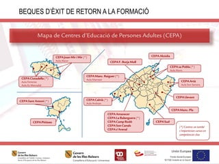 Mapa de Centres d’Educació de Persones Adultes (CEPA)
BEQUES D’ÈXIT DE RETORN A LA FORMACIÓ
CEPA Alcúdia
CEPA Amanecer
CEPALa Balanguera (*)
CEPACamp Rodó
CEPASon Canals
CEPA s’Arenal
CEPA Artà
Aula Son Servera
CEPA Calvià (*)
Aula Andratx
CEPA sa Pobla (*)
Aula Muro
CEPA Llevant
CEPA Sud
CEPAF. Borja Moll
CEPA Manc. Raiguer (*)
Aula Marratxí
CEPA Manc. Pla
CEPA Ciutadella (*)
Aula Ferreries
Aula Es Mercadal
CEPAJoan Mir i Mir (*)
Aula Alaior
CEPA Sant Antoni (*)
CEPAPitiüses
(*) Centres on també
s’imparteixen cursos en
competències clau
 
