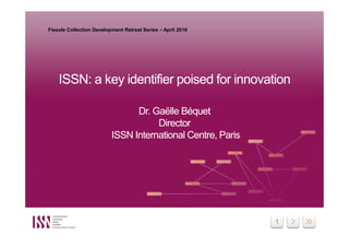 1
ISSN: a key identifier poised for innovation
Dr. Gaëlle Béquet
Director
ISSN International Centre, Paris
ISSN: a key identifier poised for innovation
Dr. Gaëlle Béquet
Director
ISSN International Centre, Paris
Fiesole Collection Development Retreat Series – April 2016
 