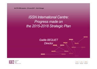 1
ISSN International Centre:
Progress made on
the 2015-2018 Strategic Plan
Gaëlle BEQUET
Director
ISSN International Centre:
Progress made on
the 2015-2018 Strategic Plan
Gaëlle BEQUET
Director
ALCTS CRS session – 25 June 2017 – ALA Chicago
 