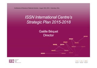 1
ISSN International Centre’s
Strategic Plan 2015-2018
Gaëlle Béquet
Director
ISSN International Centre’s
Strategic Plan 2015-2018
Gaëlle Béquet
Director
Conference of Directors of National Libraries – August 16th, 2016 – Columbus, Ohio
 