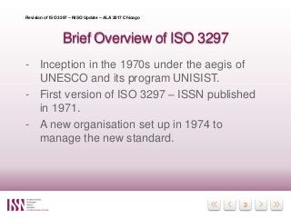 3
Brief Overview of ISO 3297
- Inception in the 1970s under the aegis of
UNESCO and its program UNISIST.
- First version o...