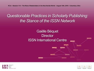 1
Questionable Practices in Scholarly Publishing:
the Stance of the ISSN Network
Gaëlle Béquet
Director
ISSN International Centre
IFLA – Session 114 – The Role of Stakeholders in the New Serials World - August 15th, 2016 – Columbus, Ohio
 