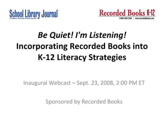 Be Quiet! I'm Listening!  Incorporating Recorded Books into K-12 Literacy Strategies Inaugural Webcast – Sept. 23, 2008, 2:00 PM ET Sponsored by Recorded Books 