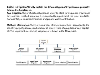 1.What is irrigation? Briefly explain the different types of irrigation are generally
followed in Bangladesh.
Ans: Irrigation:The artificial application of water to plant for its proper growth and
development is called irrigation. Its is supplied to supplement the water available
from rainfall, residual soil moisture and ground water contribution.
Methods of irrigation: There are a number of irrigation methods according to the
soil,physiography,sources and amount of water, types of crop ,labour cost capital
etc.The important methods of irrigation are shown in the Flow chart-
 