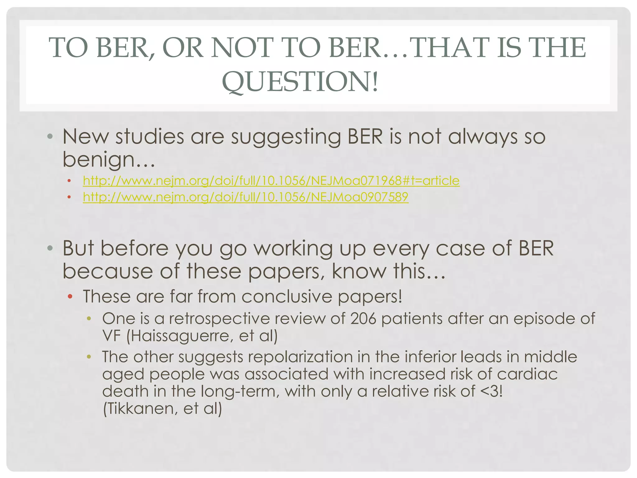 TO BER, OR NOT TO BER…THAT IS THE
           QUESTION!
• New studies are suggesting BER is not always so
  benign…
  • http://www.nejm.org/doi/full/10.1056/NEJMoa071968#t=article
  • http://www.nejm.org/doi/full/10.1056/NEJMoa0907589



• But before you go working up every case of BER
  because of these papers, know this…
  • These are far from conclusive papers!
    • One is a retrospective review of 206 patients after an episode of
      VF (Haissaguerre, et al)
    • The other suggests repolarization in the inferior leads in middle
      aged people was associated with increased risk of cardiac
      death in the long-term, with only a relative risk of <3!
      (Tikkanen, et al)
 