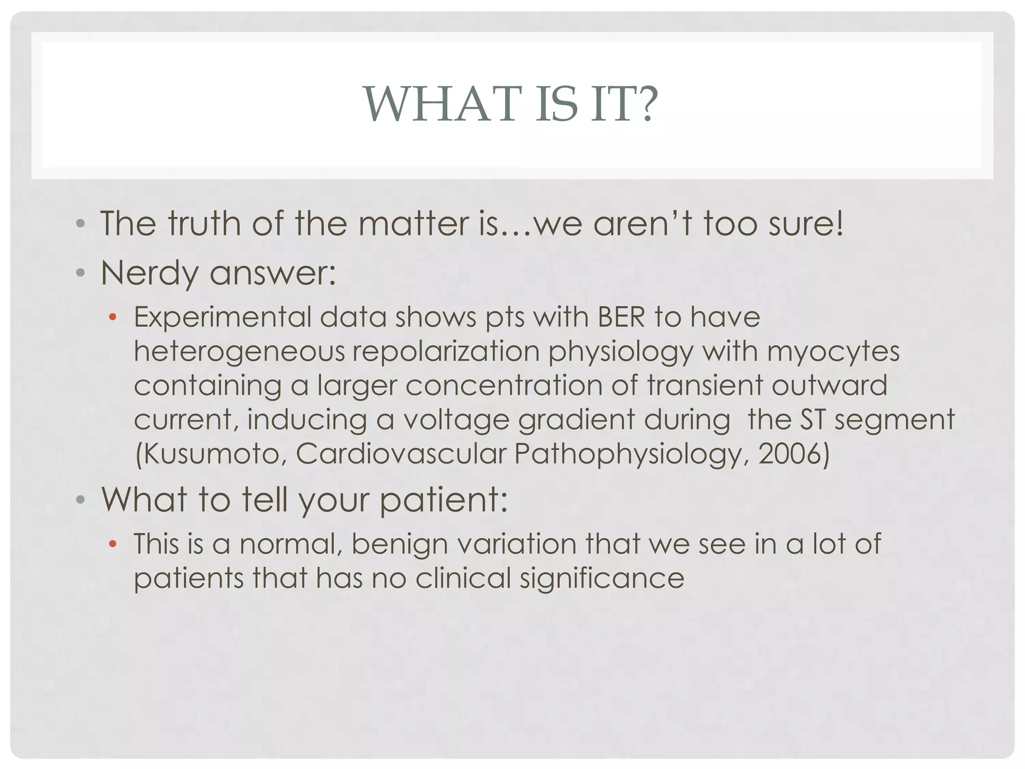 WHAT IS IT?

• The truth of the matter is…we aren’t too sure!
• Nerdy answer:
  • Experimental data shows pts with BER to have
    heterogeneous repolarization physiology with myocytes
    containing a larger concentration of transient outward
    current, inducing a voltage gradient during the ST segment
    (Kusumoto, Cardiovascular Pathophysiology, 2006)
• What to tell your patient:
  • This is a normal, benign variation that we see in a lot of
    patients that has no clinical significance
 