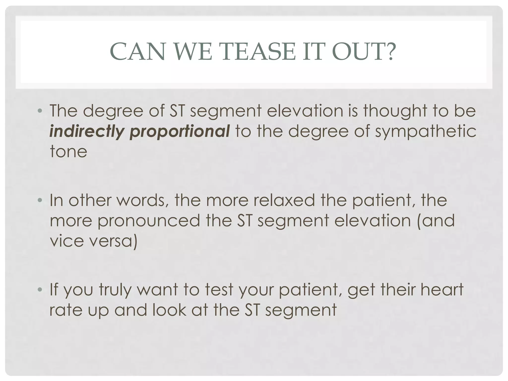 CAN WE TEASE IT OUT?

• The degree of ST segment elevation is thought to be
  indirectly proportional to the degree of sympathetic
  tone

• In other words, the more relaxed the patient, the
  more pronounced the ST segment elevation (and
  vice versa)

• If you truly want to test your patient, get their heart
  rate up and look at the ST segment
 