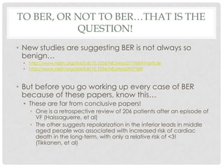 TO BER, OR NOT TO BER…THAT IS THE
           QUESTION!
• New studies are suggesting BER is not always so
  benign…
  • http://www.nejm.org/doi/full/10.1056/NEJMoa071968#t=article
  • http://www.nejm.org/doi/full/10.1056/NEJMoa0907589



• But before you go working up every case of BER
  because of these papers, know this…
  • These are far from conclusive papers!
    • One is a retrospective review of 206 patients after an episode of
      VF (Haissaguerre, et al)
    • The other suggests repolarization in the inferior leads in middle
      aged people was associated with increased risk of cardiac
      death in the long-term, with only a relative risk of <3!
      (Tikkanen, et al)
 