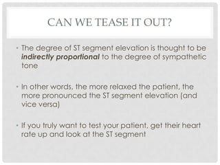 CAN WE TEASE IT OUT?

• The degree of ST segment elevation is thought to be
  indirectly proportional to the degree of sympathetic
  tone

• In other words, the more relaxed the patient, the
  more pronounced the ST segment elevation (and
  vice versa)

• If you truly want to test your patient, get their heart
  rate up and look at the ST segment
 
