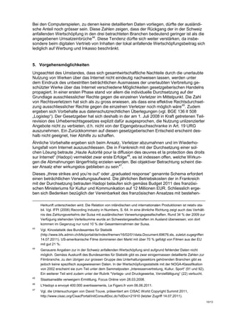 Bei den Computerspielen, zu denen keine detaillierten Daten vorliegen, dürfte der ausländi-
sche Anteil noch grösser sein. Diese Zahlen zeigen, dass der Rückgang der in der Schweiz
anfallenden Wertschöpfung in den drei betrachteten Branchen bedeutend geringer ist als die
angegebenen Umsatzeinbrüche 44. Diese Tendenz dürfte sich weiter verstärken, da insbe-
sondere beim digitalen Vertrieb von Inhalten der lokal anfallende Wertschöpfungsbeitrag sich
lediglich auf Werbung und Inkasso beschränkt.


5. Vorgehensmöglichkeiten
Ungeachtet des Umstandes, dass sich gesamtwirtschaftliche Nachteile durch die unerlaubte
Nutzung von Werken über das Internet nicht eindeutig nachweisen lassen, werden unter
dem Eindruck des unbestritten beträchtlichen Ausmasses der unerlaubten Verbreitung ge-
schützter Werke über das Internet verschiedene Möglichkeiten gesetzgeberischen Handelns
propagiert. In einer ersten Phase stand vor allem die individuelle Durchsetzung auf der
Grundlage ausschliesslicher Rechte gegen die einzelnen Verletzer im Mittelpunkt. Die Zahl
von Rechtsverletzern hat sich als zu gross erwiesen, als dass eine effektive Rechtsdurchset-
zung ausschliesslicher Rechte gegen die einzelnen Verletzer noch möglich wäre 45. Zudem
ergeben sich Vorbehalte aus datenschutzrechtlichen Überlegungen (vgl. BGE 136 II 508
„Logistep“). Der Gesetzgeber hat sich deshalb in der am 1. Juli 2008 in Kraft getretenen Teil-
revision des Urheberrechtsgesetzes explizit dafür ausgesprochen, die Nutzung unlizenzierter
Angebote nicht zu verbieten, d.h. nicht von der Eigengebrauchsschranke in Art. 19 URG
auszunehmen. Ein Zurückkommen auf diesen gesetzgeberischen Entscheid erscheint des-
halb nicht geeignet, hier Abhilfe zu schaffen.
Ähnliche Vorbehalte ergeben sich beim Ansatz, Verletzer abzumahnen und im Wiederho-
lungsfall vom Internet auszuschliessen. Die in Frankreich mit der Durchsetzung einer sol-
chen Lösung betraute „Haute Autorité pour la diffusion des œuvres et la protection des droits
sur Internet“ (Hadopi) vermeldet zwar erste Erfolge 46, es ist indessen offen, welche Wirkun-
gen die Abmahnungen längerfristig erzielen werden. Bei objektiver Betrachtung scheint die-
ser Ansatz eher wirkungslos geblieben zu sein 47.
Dieses „three strikes and you’re out“ oder „graduated response“ genannte Schema erfordert
einen beträchtlichen Verwaltungsaufwand. Die jährlichen Betriebskosten der in Frankreich
mit der Durchsetzung betrauten Hadopi belaufen sich gemäss Budget 2011 des französi-
schen Ministeriums für Kultur und Kommunikation auf 12 Millionen EUR. Schliesslich erge-
ben sich Bedenken bezüglich der Vereinbarkeit des französischen Ansatzes mit bestehen-

     Herkunft unterschieden wird. Die Relation von inländischen und internationalen Produktionen ist relativ sta-
     bil. Vgl. IFPI (2006) Recording Industry in Numbers, S. 64. In eine ähnliche Richtung zeigt auch das Verhält-
     nis des Zahlungsverkehrs der Suisa mit ausländischen Verwertungsgesellschaften. Rund 34 % der 2009 zur
     Verfügung stehenden Verteilsumme wurde an Schwestergesellschaften im Ausland überweisen; von dort
     kommen im Gegenzug nur rund 10 % der Gesamteinnahmen der Suisa.
43
     Vgl. Kinostatistik des Bundesamtes für Statistik
     (http://www.bfs.admin.ch/bfs/portal/de/index/themen/16/02/01/data.Document.69676.xls, zuletzt zugegriffen
     14.07.2011). US-amerikanische Filme dominieren den Markt mit über 70 % gefolgt von Filmen aus der EU
     mit gut 21 %.
44
     Genauere Angaben zur in der Schweiz anfallenden Wertschöpfung sind aufgrund fehlender Daten nicht
     möglich. Gemäss Auskunft des Bundesamtes für Statistik gibt es zwar einigermassen detaillierte Zahlen zur
     Filmbranche, zu den übrigen zur grossen Gruppe des Unterhaltungssektors gehörenden Branchen gibt es
     jedoch keine spezifisch ausgewiesenen Daten. In der Wertschöpfungsstatistik mit der NOGA-Klassifikation
     von 2002 erscheint sie zum Teil unter dem Sammelposten „Interessenvertretung, Kultur, Sport“ (91 und 92).
     Ein weiterer Teil wird zudem unter der Rubrik “Verlags- und Druckgewerbe, Vervielfältigung“ (22) verbucht.
45
     Staatsanwälte verweigern Ermittlung, Focus Online vom 28.03.2008.
46
     L'Hadopi a envoyé 400.000 avertissements, Le Figaro.fr vom 06.06.2011.
47
     Vgl. die Untersuchungen von David Touve, präsentiert am CISAC World Copyright Summit 2011,
     http://www.cisac.org/CisacPortal/initConsultDoc.do?idDoc=21910 (letzter Zugriff 14.07.2011).
                                                                                                                     10/13
 