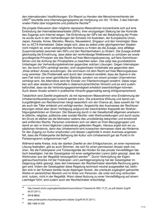 den internationalen Verpflichtungen. Ein Report zu Handen des Menschenrechtsrats der
UNO 48 beurteilte eine Internetzugangssperre als Verletzung von Art. 19 Abs. 3 des Internati-
onalen Pakts über bürgerliche und politische Rechte 49.
Die jüngste Diskussion über mögliche repressive Massnahmen konzentrierte sich auf eine
Einbindung der Internetdiensteanbieter (ISPs), ihrer einzigartigen Stellung bei der Kontrolle
des Zugangs zum Internet wegen. Die Einbindung der ISPs bei der Bekämpfung der Pirate-
rie wurde auch in den Verhandlungen der Schweiz mit Australien, der Europäische Union,
Japan, Kanada, Korea, Marokko, Mexico, Neuseeland, Singapur und den Vereinigten Staa-
ten zu ACTA thematisiert. Dabei zeigte sich, dass es selbst unter gleichgesinnten Staaten
nicht möglich ist, einen weitergehenden Konsens zu finden als die Zusage, eine allfällige
Zusammenarbeit zwischen den ISPs und den Rechteinhabern zu fördern. Die Zusage enthält
gleichzeitig die Ermahnung, dass dabei der rechtmässige Wettbewerb zu schützen sei sowie
grundlegende Prinzipien wie das Recht auf freie Meinungsäusserung, auf faire Gerichtsver-
fahren und die Achtung der Privatsphäre zu beachten seien. Das zeigt das grundsätzliche
Unbehagen der Verhandlungsteilnehmer gegenüber solchen Lösungen. Gegen Internetsper-
ren, die durch ISPs verhängt werden, sind vergleichbare Vorbehalte wie gegenüber dem
„three strikes“-Ansatz anzubringen. Sie sind kaum mit dem Recht auf freie Meinungsäusse-
rung vereinbar. Die Problematik wird durch den Umstand verstärkt, dass die Sperre in die-
sem Fall nicht von einer gerichtlichen Behörde, sondern von einem privaten Unternehmen
verhängt wird. Als Alternative wird der Einsatz von Filtertechnologien erwähnt. Dabei erge-
ben sich aber wiederum Vorbehalte in datenschutzrechtlicher Hinsicht und es wird zudem
befürchtet, dass sie die Verbindungsgeschwindigkeit erheblich beeinträchtigen könnten.
Auch dieser Ansatz scheint in praktischer Hinsicht gegenwärtig wenig erfolgversprechend.
Tatsächlich sind Zweifel angebracht, ob mit repressiven Massnahmen eine Eindämmung der
Urheberrechtsverletzungen erreicht werden kann. Die präventive Wirkung und damit Len-
kungsfähigkeit von Rechtsnormen hängt wesentlich von der Chance ab, dass sowohl die Tat
als auch der Täter entdeckt und verfolgt werden. Angesichts des Ausmasses der Rechtsver-
letzungen stösst aber deren Verfolgung aufgrund der beschränkten Kapazität der Strafver-
folgungsbehörden an Grenzen. Die Steuerung durch in der Gesellschaft allgemein anerkann-
te sittliche, religiöse, politische oder soziale Rechts- oder Wertvorstellungen und durch sozia-
len Druck ist stärker als die Motivation seitens des unvollständig bekannten und emotionell
weit entfernten Rechts. Personen orientieren sich vor allem an ihren Bezugsgruppen und
damit an den in ihrem täglichen Lebenskreis geltenden Regeln. Hieraus ergibt sich ein zu-
sätzliches Hindernis, denn das Urheberrecht wird inzwischen dermassen stark als Hindernis
für den Zugang zur Kultur empfunden und dessen Legitimität in einem Ausmass angezwei-
felt, dass die Piratenpartei die Befreiung der Kultur vom Urheberrecht gar als Punkt in ihr
Parteiprogramm aufgenommen hat 50.
Während weite Kreise, trotz der starken Zweifel an den Erfolgschancen, an einer repressiven
Lösung festhalten, gibt es auch Stimmen, die sich für einen permissiven Ansatz stark ma-
chen. Als die Fotokopierer und Tonbandgeräte die Hürden für das private Vervielfältigen fak-
tisch beseitigten, hat der Gesetzgeber mit einer weitgehenden Lizenz dafür gesorgt, dass die
Werknutzer aus der Illegalität herausgeführt werden 51. Durch Verknüpfung der Eigen-
gebrauchsschranke mit der Fotokopier- und Leerträgervergütung hat der Gesetzgeber im
Gegenzug dafür gesorgt, dass den Interessen der Rechteinhaber ebenfalls Rechnung getra-
gen wird. Indem der Gesetzgeber diese Regelung technisch neutral ausgestaltet hat, befin-
den sich in der Schweiz bereits heute diejenigen Nutzer, die unerlaubt zugänglich gemachte
Werke im persönlichen Bereich und im Kreis von Personen, die unter sich eng verbunden
sind, nutzen, nicht in der Illegalität. Wenn diese Nutzung zu einer Vervielfältigung auf einem
Leerträger führt, wird zudem auch der Rechteinhaber entschädigt.

48
     http://www2.ohchr.org/english/bodies/hrcouncil/docs/17session/A.HRC.17.27_en.pdf (letzter Zugriff
     04.07.2011).
49
     SR 0.103.2
50
     www.piratenpartei.ch/parteiprogramm (letzter Zugriff 04.07.2011).
51
     BBl 1989 III 538
                                                                                                         11/13
 