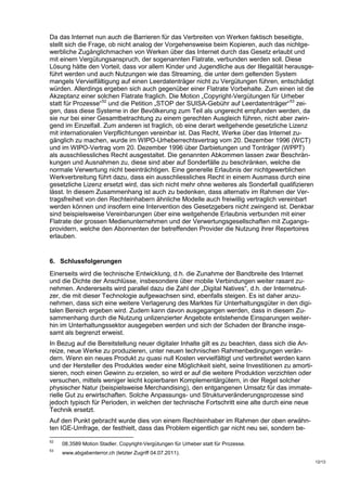 Da das Internet nun auch die Barrieren für das Verbreiten von Werken faktisch beseitigte,
stellt sich die Frage, ob nicht analog der Vorgehensweise beim Kopieren, auch das nichtge-
werbliche Zugänglichmachen von Werken über das Internet durch das Gesetz erlaubt und
mit einem Vergütungsanspruch, der sogenannten Flatrate, verbunden werden soll. Diese
Lösung hätte den Vorteil, dass vor allem Kinder und Jugendliche aus der Illegalität herausge-
führt werden und auch Nutzungen wie das Streaming, die unter dem geltenden System
mangels Vervielfältigung auf einen Leerdatenträger nicht zu Vergütungen führen, entschädigt
würden. Allerdings ergeben sich auch gegenüber einer Flatrate Vorbehalte. Zum einen ist die
Akzeptanz einer solchen Flatrate fraglich. Die Motion „Copyright-Vergütungen für Urheber
statt für Prozesse“ 52 und die Petition „STOP der SUISA-Gebühr auf Leerdatenträger“ 53 zei-
gen, dass diese Systeme in der Bevölkerung zum Teil als ungerecht empfunden werden, da
sie nur bei einer Gesamtbetrachtung zu einem gerechten Ausgleich führen, nicht aber zwin-
gend im Einzelfall. Zum anderen ist fraglich, ob eine derart weitgehende gesetzliche Lizenz
mit internationalen Verpflichtungen vereinbar ist. Das Recht, Werke über das Internet zu-
gänglich zu machen, wurde im WIPO-Urheberrechtsvertrag vom 20. Dezember 1996 (WCT)
und im WIPO-Vertrag vom 20. Dezember 1996 über Darbietungen und Tonträger (WPPT)
als ausschliessliches Recht ausgestaltet. Die genannten Abkommen lassen zwar Beschrän-
kungen und Ausnahmen zu, diese sind aber auf Sonderfälle zu beschränken, welche die
normale Verwertung nicht beeinträchtigen. Eine generelle Erlaubnis der nichtgewerblichen
Werkverbreitung führt dazu, dass ein ausschliessliches Recht in einem Ausmass durch eine
gesetzliche Lizenz ersetzt wird, das sich nicht mehr ohne weiteres als Sonderfall qualifizieren
lässt. In diesem Zusammenhang ist auch zu bedenken, dass alternativ im Rahmen der Ver-
tragsfreiheit von den Rechteinhabern ähnliche Modelle auch freiwillig vertraglich vereinbart
werden können und insofern eine Intervention des Gesetzgebers nicht zwingend ist. Denkbar
sind beispielsweise Vereinbarungen über eine weitgehende Erlaubnis verbunden mit einer
Flatrate der grossen Medienunternehmen und der Verwertungsgesellschaften mit Zugangs-
providern, welche den Abonnenten der betreffenden Provider die Nutzung ihrer Repertoires
erlauben.


6. Schlussfolgerungen
Einerseits wird die technische Entwicklung, d.h. die Zunahme der Bandbreite des Internet
und die Dichte der Anschlüsse, insbesondere über mobile Verbindungen weiter rasant zu-
nehmen. Andererseits wird parallel dazu die Zahl der „Digital Natives“, d.h. der Internetnut-
zer, die mit dieser Technologie aufgewachsen sind, ebenfalls steigen. Es ist daher anzu-
nehmen, dass sich eine weitere Verlagerung des Marktes für Unterhaltungsgüter in den digi-
talen Bereich ergeben wird. Zudem kann davon ausgegangen werden, dass in diesem Zu-
sammenhang durch die Nutzung unlizenzierter Angebote entstehende Einsparungen weiter-
hin im Unterhaltungssektor ausgegeben werden und sich der Schaden der Branche insge-
samt als begrenzt erweist.
In Bezug auf die Bereitstellung neuer digitaler Inhalte gilt es zu beachten, dass sich die An-
reize, neue Werke zu produzieren, unter neuen technischen Rahmenbedingungen verän-
dern. Wenn ein neues Produkt zu quasi null Kosten vervielfältigt und verbreitet werden kann
und der Hersteller des Produktes weder eine Möglichkeit sieht, seine Investitionen zu amorti-
sieren, noch einen Gewinn zu erzielen, so wird er auf die weitere Produktion verzichten oder
versuchen, mittels weniger leicht kopierbaren Komplementärgütern, in der Regel solcher
physischer Natur (beispielsweise Merchandising), den entgangenen Umsatz für das immate-
rielle Gut zu erwirtschaften. Solche Anpassungs- und Strukturveränderungsprozesse sind
jedoch typisch für Perioden, in welchen der technische Fortschritt eine alte durch eine neue
Technik ersetzt.
Auf den Punkt gebracht wurde dies von einem Rechteinhaber im Rahmen der oben erwähn-
ten IGE-Umfrage, der festhielt, dass das Problem eigentlich gar nicht neu sei, sondern be-
52
     08.3589 Motion Stadler. Copyright-Vergütungen für Urheber statt für Prozesse.
53
     www.abgabenterror.ch (letzter Zugriff 04.07.2011).
                                                                                                  12/13
 