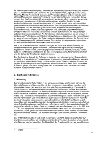 Im Rahmen der Verhandlungen zu einem neuen Abkommen gegen Fälschung und Piraterie
(ACTA) haben Vertreter von Australien, der Europäischen Union, Japan, Kanada, Korea,
Marokko, Mexiko, Neuseeland, Singapur, der Vereinigten Staaten und der Schweiz auch
allfällige Massnahmen gegen die Verletzung von Urheberrechten und verwandten Schutz-
rechten über das Internet geprüft. Vorgeschlagen wurden vor allem repressive Vorgehens-
weisen wie Internetsperren für Urheberrechtsverletzer, schärfere Sanktionen oder
Auskunftspflichten der Internetdiensteanbieter. Es hat sich jedoch keine mehrheitsfähige
gesetzgeberische Massnahme herauskristallisiert. Die Vertragsparteien gaben der Selbstre-
gulierung des Marktes den Vorzug und vereinbarten, Kooperationsbemühungen im
Wirtschaftsleben zu fördern, die darauf gerichtet sind, Verstösse gegen Markenrechte,
Urheberrechte oder verwandte Schutzrechte wirksam zu bekämpfen. Im Fokus standen
dabei die Internetdiensteanbieter. Als Torhüter des Internets erschienen sie am ehesten in
der Lage, zur Verhinderung von Urheberrechtsverletzungen beizutragen. Die vorgeschlagen-
en Massnahmen reichten von der Bekanntgabe der Abonnentendaten an die Rechteinhaber
bis zu Zugangssperren für rechtsverletzende Abonnenten; Vorgehensweisen, die mit der
schweizerischen Rechtsauffassung kaum vereinbar sind.
Wie in der WIPO kamen auch hier Befürchtungen auf, dass eine weitere Stärkung der
Urheberrechte in einer gesellschaftlichen Gesamtbetrachtung letztlich zu nachteiligen
Ergebnissen führen könnte. Die Vertragsparteien vereinbarten deshalb, darauf zu achten,
dass der rechtmässige Wettbewerb, die freie Meinungsäusserung, faire Gerichtsverfahren
und der Schutz der Privatsphäre beachtet werden.
Der Bundesrat ist deshalb der Auffassung, dass der vom schweizerischen Gesetzgeber in
der 2008 in Kraft getretenen Teilrevision des Urheberrechts geschaffene Rahmen nach wie
vor genügend Möglichkeiten bietet, um internetbezogenen Werknutzungen adäquat zu be-
gegnen. Ein gesetzgeberisches Tätigwerden wäre zurzeit verfrüht. Dem Markt ist die Mög-
lichkeit zu geben, sich selbst zu regulieren, um zu vermeiden, dass veraltete Strukturen
künstlich aufrechterhalten bleiben.


3. Ergebnisse im Einzelnen

3.1 Einleitung
Barrieren technischer Natur haben in der Vergangenheit dazu geführt, dass sich nur die
Werkschaffenden und Werkvermittler mit dem Urheberrecht beschäftigen mussten, nicht
aber die Werknutzer. Nur wer einerseits über eine Druckerpresse oder ein Presswerk für
Schallplatten und andererseits über ein ausgebautes Vertriebsnetz verfügte, konnte über-
haupt auf dem Markt agieren. Die technische Entwicklung führte in einem ersten Schritt zum
Abbau der Hürde im Bereich des Kopierens. Mit dem Aufkommen der Fotokopierer und der
Video- und Tonbandkassettengeräte war es jedermann möglich, Kopien von Werken in guter
Qualität herzustellen. Das Internet hat nun auch die zweite Barriere aufgehoben, indem für
die Verbreitung kein kostenintensives Vertriebsnetz mehr erforderlich ist. Das ist an sich
wünschbar, weil Marktzutrittsschranken den Wettbewerb behindern. Im vorliegenden Fall hat
diese Entwicklung aber aus zwei Gründen zu Problemen geführt. Immaterialgüter haben Ei-
genschaften öffentlicher Güter. Es ist nicht möglich, wie beim Besitzesschutz in Art. 926 Abs.
1 ZGB7, durch physische Massnahmen einen anderen faktisch von der Nutzung auszu-
schliessen. Zudem gehen solche Güter mit dem Genuss nicht unter, sondern können belie-
big weiterverwendet werden. Das macht sie anfällig für den Missbrauch durch Trittbrettfah-
rer.
Das Trittbrettfahrerproblem wird durch den Umstand verstärkt, dass sich Werknutzer auf-
grund ihrer passiven Rolle als reine Konsumenten bis anhin kaum Gedanken urheberrechtli-
cher Natur zu machen brauchten. Die Möglichkeit der Privatkopie führte zwar zu zahlreichen


7
    SR 210
                                                                                                 3/13
 