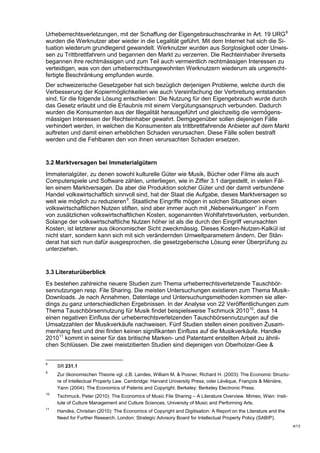 Urheberrechtsverletzungen, mit der Schaffung der Eigengebrauchsschranke in Art. 19 URG 8
wurden die Werknutzer aber wieder in die Legalität geführt. Mit dem Internet hat sich die Si-
tuation wiederum grundlegend gewandelt. Werknutzer wurden aus Sorglosigkeit oder Unwis-
sen zu Trittbrettfahrern und begannen den Markt zu verzerren. Die Rechteinhaber ihrerseits
begannen ihre rechtmässigen und zum Teil auch vermeintlich rechtmässigen Interessen zu
verteidigen, was von den urheberrechtsungewohnten Werknutzern wiederum als ungerecht-
fertigte Beschränkung empfunden wurde.
Der schweizerische Gesetzgeber hat sich bezüglich derjenigen Probleme, welche durch die
Verbesserung der Kopiermöglichkeiten wie auch Vereinfachung der Verbreitung entstanden
sind, für die folgende Lösung entschieden: Die Nutzung für den Eigengebrauch wurde durch
das Gesetz erlaubt und die Erlaubnis mit einem Vergütungsanspruch verbunden. Dadurch
wurden die Konsumenten aus der Illegalität herausgeführt und gleichzeitig die vermögens-
mässigen Interessen der Rechteinhaber gewahrt. Demgegenüber sollen diejenigen Fälle
verhindert werden, in welchen die Konsumenten als trittbrettfahrende Anbieter auf dem Markt
auftreten und damit einen erheblichen Schaden verursachen. Diese Fälle sollen bestraft
werden und die Fehlbaren den von ihnen verursachten Schaden ersetzen.


3.2 Marktversagen bei Immaterialgütern
Immaterialgüter, zu denen sowohl kulturelle Güter wie Musik, Bücher oder Filme als auch
Computerspiele und Software zählen, unterliegen, wie in Ziffer 3.1 dargestellt, in vielen Fäl-
len einem Marktversagen. Da aber die Produktion solcher Güter und der damit verbundene
Handel volkswirtschaftlich sinnvoll sind, hat der Staat die Aufgabe, dieses Marktversagen so
weit wie möglich zu reduzieren 9. Staatliche Eingriffe mögen in solchen Situationen einen
volkswirtschaftlichen Nutzen stiften, sind aber immer auch mit „Nebenwirkungen“ in Form
von zusätzlichen volkswirtschaftlichen Kosten, sogenannten Wohlfahrtsverlusten, verbunden.
Solange der volkswirtschaftliche Nutzen höher ist als die durch den Eingriff verursachten
Kosten, ist letzterer aus ökonomischer Sicht zweckmässig. Dieses Kosten-Nutzen-Kalkül ist
nicht starr, sondern kann sich mit sich verändernden Umweltparametern ändern. Der Stän-
derat hat sich nun dafür ausgesprochen, die gesetzgeberische Lösung einer Überprüfung zu
unterziehen.


3.3 Literaturüberblick
Es bestehen zahlreiche neuere Studien zum Thema urheberrechtsverletzende Tauschbör-
sennutzungen resp. File Sharing. Die meisten Untersuchungen existieren zum Thema Musik-
Downloads. Je nach Annahmen, Datenlage und Untersuchungsmethoden kommen sie aller-
dings zu ganz unterschiedlichen Ergebnissen. In der Analyse von 22 Veröffentlichungen zum
Thema Tauschbörsennutzung für Musik findet beispielsweise Tschmuck 2010 10, dass 14
einen negativen Einfluss der urheberrechtsverletzenden Tauschbörsennutzungen auf die
Umsatzzahlen der Musikverkäufe nachweisen. Fünf Studien stellen einen positiven Zusam-
menhang fest und drei finden keinen signifikanten Einfluss auf die Musikverkäufe. Handke
2010 11 kommt in seiner für das britische Marken- und Patentamt erstellten Arbeit zu ähnli-
chen Schlüssen. Die zwei meistzitierten Studien sind diejenigen von Oberholzer-Gee &


8
     SR 231.1
9
     Zur ökonomischen Theorie vgl. z.B. Landes, William M. & Posner, Richard H. (2003): The Economic Structu-
     re of Intellectual Property Law. Cambridge: Harvard University Press; oder Lévêque, François & Ménière,
     Yann (2004): The Economics of Patents and Copyright. Berkeley: Berkeley Electronic Press.
10
     Tschmuck, Peter (2010): The Economics of Music File Sharing – A Literature Overview. Mimeo, Wien: Insti-
     tute of Culture Management and Culture Sciences, University of Music and Performing Arts.
11
     Handke, Christian (2010): The Economics of Copyright and Digitisation: A Report on the Literature and the
     Need for Further Research. London: Strategic Advisory Board for Intellectual Property Policy (SABIP).
                                                                                                                 4/13
 