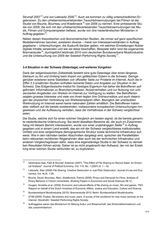 Strumpf 2007 12 und von Liebowitz 2006 13. Auch sie kommen zu völlig unterschiedlichen Er-
gebnissen. Zu den urheberrechtsverletzenden Tauschbörsennutzungen bei Filmen ist die
Studie von Bounie, Bourreau und Waelbroeck 14 von 2006 zu nennen. Eine umfassende Stu-
die von 2009, die sich mit den urheberrechtsverletzenden Tauschbörsennutzungen bei Mu-
sik, Filmen und Computerspielen befasst, wurde von drei niederländischen Ministerien in
Auftrag gegeben 15.
Neben diesen theoretischen und ökonometrischen Studien, die immer auf ganz spezifischen
Modellannahmen beruhen, existieren diverse – meist von Interessenverbänden in Auftrag
gegebene – Untersuchungen, die Auskunft darüber geben, mit welchen Einstellungen Nutzer
digitale Inhalte verwenden und wie sie diese beschaffen. Beispiele dafür sind die sogenannte
Brennerstudie 16, durchgeführt letztmals 2010 vom deutschen Bundesverband Musikindustrie,
und die Untersuchung von 2009 der Swedish Performing Rights Society 17.


3.4 Situation in der Schweiz (Datenlage) und weiteres Vorgehen
Dank der eidgenössischen Zollstatistik besteht eine gute Datenlage über einen längeren
Zeitraum zu Art und Umfang beim Import von gefälschten Gütern in die Schweiz. Demge-
genüber existieren keine Statistiken von offizieller Seite zur Piraterie im Internet. Auch die in
Ziffer 3.3 erwähnten Studien enthalten keinerlei Daten und Angaben zur Situation in der
Schweiz. Das Eidgenössische Institut für Geistiges Eigentum hat daher die Betroffenen auf-
gefordert, Informationen zu Branchenumsätzen, Nutzerverhalten und zur Nutzung von unli-
zenzierten Angeboten von Werken im Internet zur Verfügung zu stellen. Die Betroffenen
zeigten grosses Interesse und viele von ihnen legten ihre Onlineumsätze und auch diejeni-
gen der physischen Verbreitung von Werkexemplaren offen. Bezüglich der unerlaubten
Werknutzung im Internet waren keine nationalen Zahlen erhältlich. Die Betroffenen haben
aber vielfach auf die bereits existierenden, insbesondere europäischen Untersuchungen hin-
gewiesen und die Auffassung vertreten, dass die Verhältnisse in der Schweiz vergleichbar
seien.
Die Studie, welche sich für einen solchen Vergleich am besten eignet, ist die bereits genann-
te niederländische Untersuchung. Sie deckt dieselben Bereiche ab, die auch im Zusammen-
hang mit diesem Bericht interessieren, wurde von einer unabhängigen Stelle 18 in Auftrag
gegeben und in einem Land erstellt, das ein mit der Schweiz vergleichbares institutionelles
Umfeld und eine vergleichbare demographische Struktur sowie technische Infrastruktur auf-
weist. Wie in den nächsten beiden Abschnitten dargelegt wird, sprechen die Parallelitäten
beim relevanten rechtlichen Regelrahmen aber auch bei der technischen Infrastruktur und
anderen Vergleichsgrössen dafür, dass eine eigenständige Studie in der Schweiz zu densel-
ben Resultaten führen würde. Daher ist es nicht angebracht den Aufwand, der mit der Erstel-
lung einer solchen Studie verbunden ist, zu duplizieren.



12
     Oberholzer-Gee, Felix & Strumpf, Koleman (2007): "The Effect of File Sharing on Record Sales: An Empiri-
     cal Analysis". Journal of Political Economy, Vol. 115, No. 1 (2007) S. 1 – 42.
13
     Liebowitz, Stan (2006) File Sharing: Creative Destruction or Just Plain Destruction. Journal of Law and Eco-
     nomics, Vol. XLIX, 1-28.
14
     Bounie, David; Bourreau, Marc; Waelbroeck, Patrick (2006): Piracy and Demands for Films: Analysis of
     Piracy Behavior in French Universities. Working Papers in Economics and Social Sciences 06-12.
15
     Huygen, Annelies et al. (2009): Economic and cultural effects of file sharing on music, film and games. TNO
     Rapport on behalf of the Dutch ministries of Economic Affairs, Justice and Education, Culture and Science.
16
     Bundesverband Musikindustrie (2010): Brennerstudie 2010. Berlin: Bundesverband Musikindustrie.
17
     STIM (2009): Pirates, file-sharers and music users. A survey of the conditions for new music services on the
     Internet. Stockholm: Swedish Performing Rights Society.
18
     Auftraggeber waren das Ministerium für Bildung Kultur und Wissenschaft, das Wirtschaftsministerium und
     das Justizministerium.
                                                                                                                    5/13
 