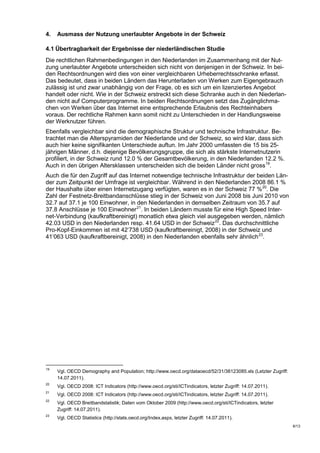 4.   Ausmass der Nutzung unerlaubter Angebote in der Schweiz

4.1 Übertragbarkeit der Ergebnisse der niederländischen Studie
Die rechtlichen Rahmenbedingungen in den Niederlanden im Zusammenhang mit der Nut-
zung unerlaubter Angebote unterscheiden sich nicht von denjenigen in der Schweiz. In bei-
den Rechtsordnungen wird dies von einer vergleichbaren Urheberrechtsschranke erfasst.
Das bedeutet, dass in beiden Ländern das Herunterladen von Werken zum Eigengebrauch
zulässig ist und zwar unabhängig von der Frage, ob es sich um ein lizenziertes Angebot
handelt oder nicht. Wie in der Schweiz erstreckt sich diese Schranke auch in den Niederlan-
den nicht auf Computerprogramme. In beiden Rechtsordnungen setzt das Zugänglichma-
chen von Werken über das Internet eine entsprechende Erlaubnis des Rechteinhabers
voraus. Der rechtliche Rahmen kann somit nicht zu Unterschieden in der Handlungsweise
der Werknutzer führen.
Ebenfalls vergleichbar sind die demographische Struktur und technische Infrastruktur. Be-
trachtet man die Alterspyramiden der Niederlande und der Schweiz, so wird klar, dass sich
auch hier keine signifikanten Unterschiede auftun. Im Jahr 2000 umfassten die 15 bis 25-
jährigen Männer, d.h. diejenige Bevölkerungsgruppe, die sich als stärkste Internetnutzerin
profiliert, in der Schweiz rund 12.0 % der Gesamtbevölkerung, in den Niederlanden 12.2 %.
Auch in den übrigen Altersklassen unterscheiden sich die beiden Länder nicht gross 19.
Auch die für den Zugriff auf das Internet notwendige technische Infrastruktur der beiden Län-
der zum Zeitpunkt der Umfrage ist vergleichbar. Während in den Niederlanden 2008 86.1 %
der Haushalte über einen Internetzugang verfügten, waren es in der Schweiz 77 % 20. Die
Zahl der Festnetz-Breitbandanschlüsse stieg in der Schweiz von Juni 2008 bis Juni 2010 von
32.7 auf 37.1 je 100 Einwohner, in den Niederlanden in demselben Zeitraum von 35.7 auf
37.8 Anschlüsse je 100 Einwohner 21. In beiden Ländern musste für eine High Speed Inter-
net-Verbindung (kaufkraftbereinigt) monatlich etwa gleich viel ausgegeben werden, nämlich
42.03 USD in den Niederlanden resp. 41.64 USD in der Schweiz 22. Das durchschnittliche
Pro-Kopf-Einkommen ist mit 42‘738 USD (kaufkraftbereinigt, 2008) in der Schweiz und
41‘063 USD (kaufkraftbereinigt, 2008) in den Niederlanden ebenfalls sehr ähnlich 23.




19
     Vgl. OECD Demography and Population; http://www.oecd.org/dataoecd/52/31/38123085.xls (Letzter Zugriff:
     14.07.2011).
20
     Vgl. OECD 2008: ICT Indicators (http://www.oecd.org/sti/ICTindicators, letzter Zugriff: 14.07.2011).
21
     Vgl. OECD 2008: ICT Indicators (http://www.oecd.org/sti/ICTindicators, letzter Zugriff: 14.07.2011).
22
     Vgl. OECD Breitbandstatistik; Daten vom Oktober 2009 (http://www.oecd.org/sti/ICTindicators, letzter
     Zugriff: 14.07.2011).
23
     Vgl. OECD Statistics (http://stats.oecd.org/Index.aspx, letzter Zugriff: 14.07.2011).
                                                                                                              6/13
 