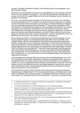 der über 15-jährigen Schweizer hat Musik, Filme und/oder Games heruntergeladen, ohne
dafür bezahlt zu haben.
Das Nutzen von Tauschbörsen ist nicht nur ein Jugendphänomen. Zwar benutzen zwei Drit-
tel der 15 bis 24-Jährigen Tauschbörsen 30, unter den 50 bis 64-jährigen Internetnutzern ist
es aber immer noch ein knappes Drittel und bei den über 65-jährigen nutzt ein Sechstel der
Befragten Tauschbörsen.
Unter den Tauschbörsennutzern beurteilten 55 % der Nutzer von Filmen, 53 % der Nutzer
von Computerspielen und 33 % der Nutzer von Musik ihre eigenen Kenntnisse im Umgang
mit dem Internet als überdurchschnittlich. Auf die Frage, mit welcher Methode heruntergela-
den wird, antwortete eine grosse Zahl der Befragten 31, dass sie dies nicht wüssten. Rund
zwei Drittel der Tauschbörsennutzer gaben an, dass sie lediglich herunterladen. Es ist davon
auszugehen, dass etliche sich nicht bewusst sind, dass sie bei der Nutzung von Peer-to-
Peer Netzwerken in der Regel auch Werke im Internet zugänglich machen. Nur maximal 5 %
gaben an, bewusst neues Material zugänglich zu machen. Zudem stellte sich heraus, dass
sowohl bei Tauschbörsennutzern als auch bei Personen, die keine Tauschbörsen nutzen, die
Mehrheit keine Ahnung hat, was rechtlich zulässig bzw. unzulässig ist.
Bei der Beziehung zwischen urheberrechtsverletzenden Tauschbörsennutzungen und der
Nutzung legaler Angebote, wie beispielsweise Kauf oder Miete, können drei Fälle unter-
schieden werden: Urheberrechtsverletzende Tauschbörsennutzungen als komplementäre
Aktivität, als Alternative und zum Zwecke der Information. Im ersten Fall ist das Nutzerver-
halten wahrscheinlich auf fehlende Kaufkraft zurückzuführen, da auf die Frage, ob mehr oder
weniger gekauft würde, wenn die Nutzung von Tauschbörsen nicht möglich wäre, bei Musik,
Filmen und Spielen eine klare Mehrheit 32 „gleichviel“ angibt. Bei Musik und DVDs geben je-
weils eine grössere Zahl der Befragten an, sie würden bei fehlender Downloadmöglichkeit
eher weniger kaufen, bei den Kinoeintritten und den Spielen eher mehr. Dies spricht dafür,
dass Tauschbörsen nur in der Kinobranche und bei den Spieleherstellern einen direkten Er-
tragsausfall verursachen.
Auch der sogenannte Sampling-Effekt scheint keine reine Schutzbehauptung zu sein. 63 %
der Tauschbörsennutzer kaufen nachträglich mindestens einmal jährlich Musik, die sie her-
untergeladen haben. Die Studie zeigt auf, dass sich das Kaufverhalten von Tauschbörsen-
nutzern nur minim von demjenigen anderer Personen unterscheidet; im Falle von Filmen und
Spielen nehmen Tauschbörsennutzer gar mehr legale Angebote in Anspruch als Leute, die
keine Tauschbörsen nutzen. Diese Beobachtung akzentuiert sich noch bei der im Internet
aktivsten Gruppe der 15 bis 24-Jährigen 33.
Price Waterhouse Coopers (PWC) unterteilt in ihrem 2010 erstmals erschienen Schweizer
Entertainment und Media Outlook 34 den Schweizer Unterhaltungs- und Medienmarkt, in dem
2009 10.7 Milliarden CHF umgesetzt wurden, in elf Sektoren. Drei davon umfassen die Mu-
sik/Tonträger, die Videospiele sowie die Filmunterhaltung 35. Zusammen sind diese drei Sek-


29
     4.16 Millionen Musik-Käufer, 3.21 Millionen Film-Käufer (ohne Kinoeintritte), 1.66 Millionen Spiele-Käufer.
30
     62 % Musik, 22 % Filme und 21 % Spiele.
31
     48 % der Musik-Downloader, 34 % der Film-Downloader und 74 % der Spiele-Downloader.
32
     Zwischen 54 % (Musik) und 71 % (Computerspiele) geben an, gleichviel zu kaufen, wenn das Herunterladen
     nicht mehr möglich wäre. Vgl. Huygen et al. 2009, supra Fussnote 15, S. 76.
33
     So zeigt es sich z.B., dass 68 % der Filesharer Musik auch käuflich erwerben, bei den Nicht-Filesharern sind
     es 72 %. Bei den Filmen übertrifft die Käuferquote bei den Filesharern (61 %) sogar diejenige bei den Nicht-
     Filesharern (57 %) (Vgl. Huygen et al., 2009, supra Fussnote 15, 64f).
34
     PWC (2010): Where Your Revenues Come From in 2014. Swiss Entertainment and Media Outlook 2010-
     2014. Zürich: PricewaterhouseCoopers Ltd.
35
     Die übrigen 8 Sektoren umfassen „Radio“, „Internetwerbung Fest- und Mobilnetz“, „TV-Werbung“, „Out-of-
     home-Werbung“, „Publikumszeitschriften“, „TV-Abonnemente und Fernsehgebühren“, „Internetzugang Fest-
     und Mobilnetz“, „Zeitungen“.
                                                                                                                    8/13
 