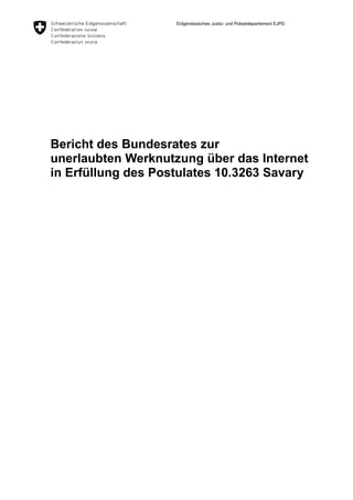 Eidgenössisches Justiz- und Polizeidepartement EJPD




Bericht des Bundesrates zur
unerlaubten Werknutzung über das Internet
in Erfüllung des Postulates 10.3263 Savary
 