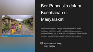 Ber-Pancasila dalam
Keseharian di
Masyarakat
Menjadikan Pancasila sebagai dasar dan panduan dalam
kehidupan sehari-hari adalah kewajiban kita sebagai warga
negara Indonesia. Hal ini dilakukan untuk menjaga persatuan dan
kesatuan bangsa serta mencapai kesejahteraan bersama.
by Sunandar Asep
MAN 2 LEBAK
 