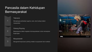 Pancasila dalam Kehidupan
Bermasyarakat
Toleransi
Menghargai perbedaan agama, suku, dan budaya dalam
masyarakat.
Gotong Royong
Bekerjasama dalam kegiatan kemasyarakatan untuk memajukan
lingkungan.
Musyawarah
Mengambil keputusan penting melalui musyawarah dan mufakat.
 
