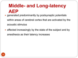 Middle- and Long-latency
AEP
10
 generated predominantly by postsynaptic potentials
within areas of cerebral cortex that are activated by the
acoustic stimulus
 affected increasingly by the state of the subject and by
anesthesia as their latency increases
 
