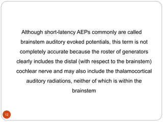 12
Although short-latency AEPs commonly are called
brainstem auditory evoked potentials, this term is not
completely accurate because the roster of generators
clearly includes the distal (with respect to the brainstem)
cochlear nerve and may also include the thalamocortical
auditory radiations, neither of which is within the
brainstem
 