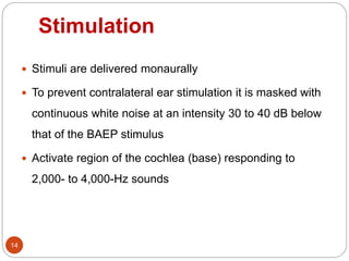 Stimulation
14
 Stimuli are delivered monaurally
 To prevent contralateral ear stimulation it is masked with
continuous white noise at an intensity 30 to 40 dB below
that of the BAEP stimulus
 Activate region of the cochlea (base) responding to
2,000- to 4,000-Hz sounds
 