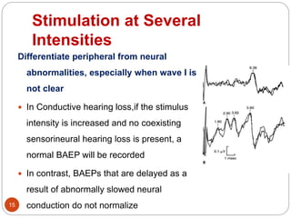 Stimulation at Several
Intensities
15
Differentiate peripheral from neural
abnormalities, especially when wave I is
not clear
 In Conductive hearing loss,if the stimulus
intensity is increased and no coexisting
sensorineural hearing loss is present, a
normal BAEP will be recorded
 In contrast, BAEPs that are delayed as a
result of abnormally slowed neural
conduction do not normalize
 