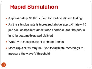 Rapid Stimulation
16
 Approximately 10 Hz is used for routine clinical testing
 As the stimulus rate is increased above approximately 10
per sec, component amplitudes decrease and the peaks
tend to become less well defined
 Wave V is most resistant to these effects
 More rapid rates may be used to facilitate recordings to
measure the wave V threshold
 